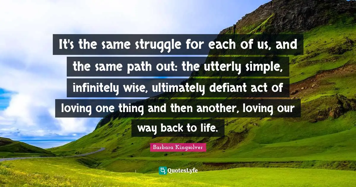 It's the same struggle for each of us, and the same path out: the utterly simple, infinitely wise, ultimately defiant act of loving one thing and then another, loving our way back to life.