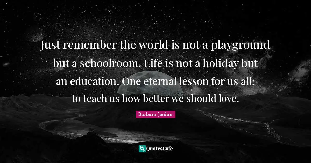 Inspirational Life Quotes: "Just remember the world is not a playground but a schoolroom. Life is not a holiday but an education. One eternal lesson for us all: to teach us how better we should love."