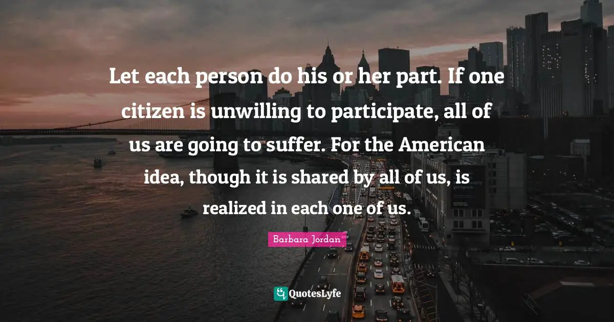 Unwilling Quotes: "Let each person do his or her part. If one citizen is unwilling to participate, all of us are going to suffer. For the American idea, though it is shared by all of us, is realized in each one of us."