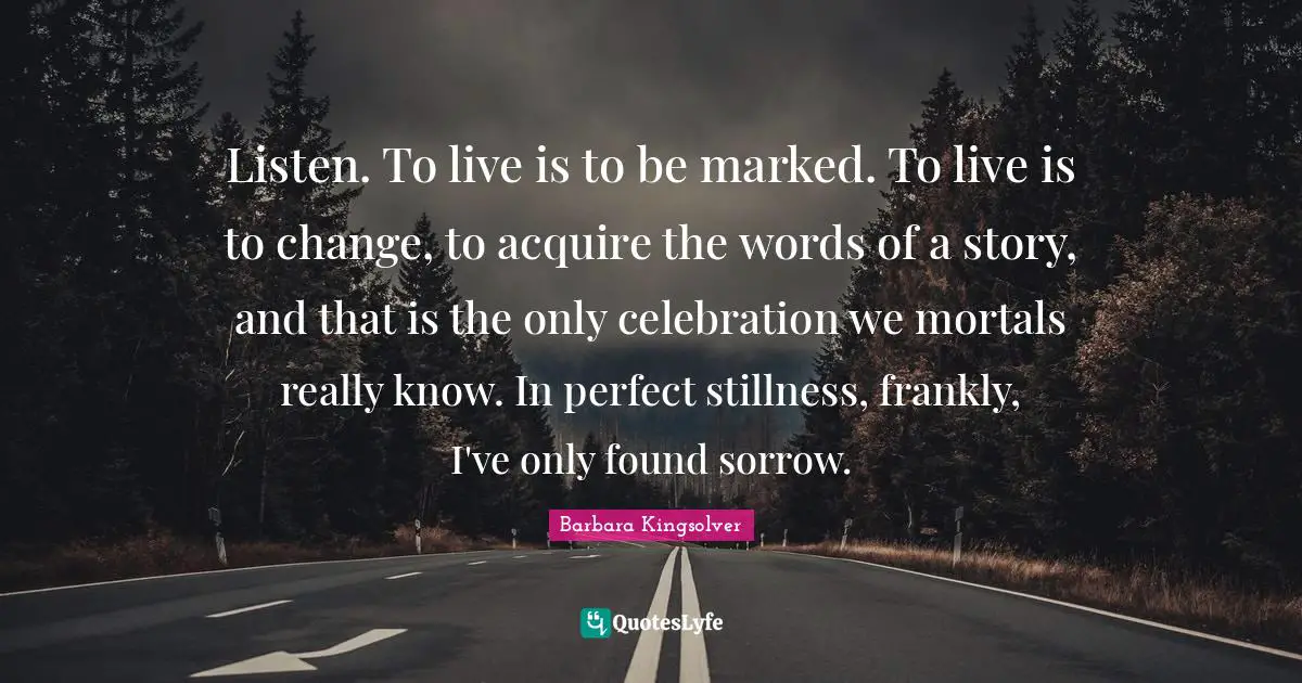 Listen. To live is to be marked. To live is to change, to acquire the words of a story, and that is the only celebration we mortals really know. In perfect stillness, frankly, I've only found sorrow.