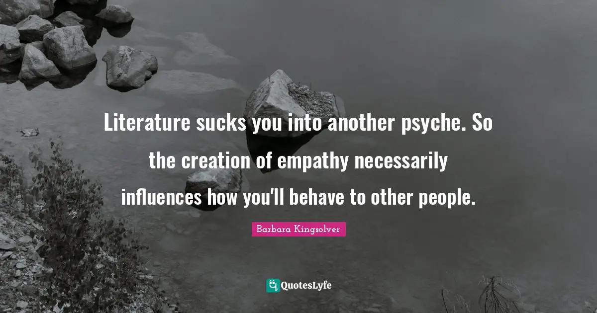 Literature sucks you into another psyche. So the creation of empathy necessarily influences how you'll behave to other people.