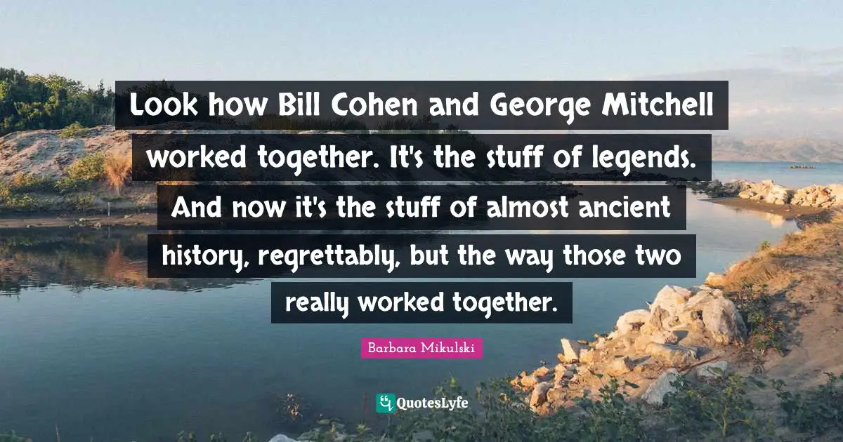Look how Bill Cohen and George Mitchell worked together. It's the stuff of legends. And now it's the stuff of almost ancient history, regrettably, but the way those two really worked together.