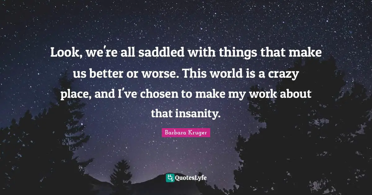 Look, we're all saddled with things that make us better or worse. This world is a crazy place, and I've chosen to make my work about that insanity.