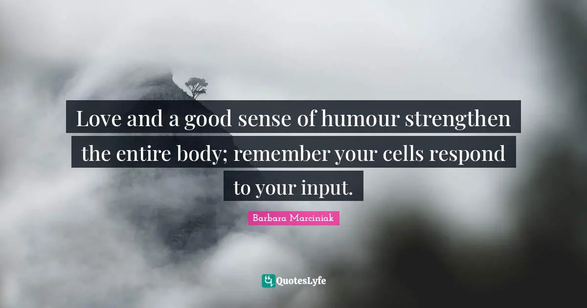 Love and a good sense of humour strengthen the entire body; remember your cells respond to your input.
