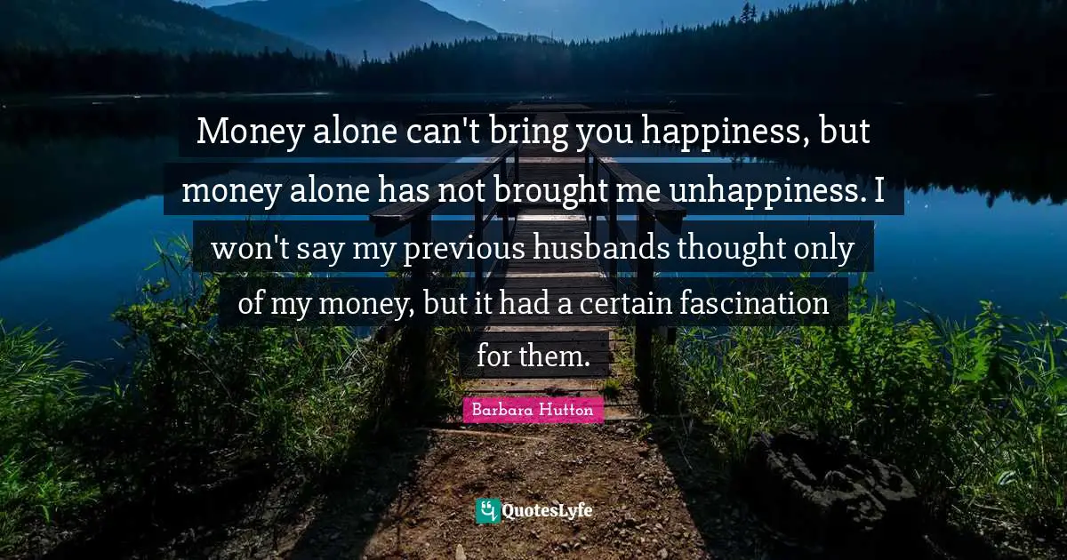 Money alone can't bring you happiness, but money alone has not brought me unhappiness. I won't say my previous husbands thought only of my money, but it had a certain fascination for them.