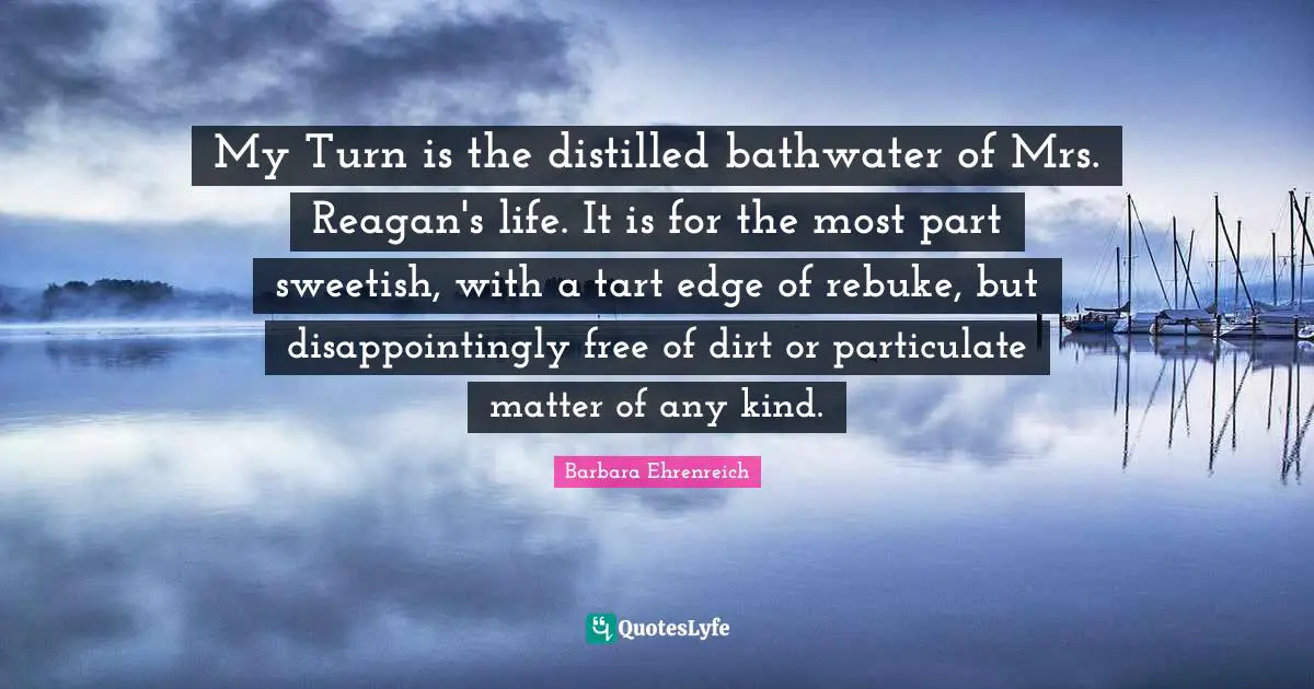 My Turn is the distilled bathwater of Mrs. Reagan's life. It is for the most part sweetish, with a tart edge of rebuke, but disappointingly free of dirt or particulate matter of any kind.