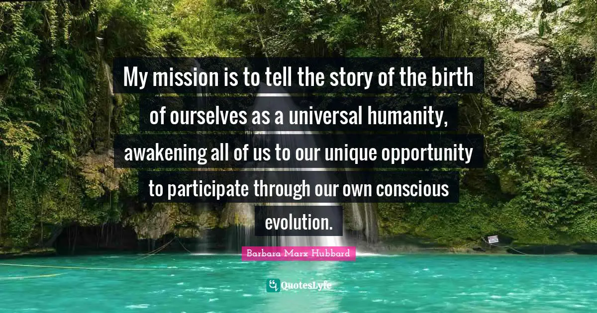 My mission is to tell the story of the birth of ourselves as a universal humanity, awakening all of us to our unique opportunity to participate through our own conscious evolution.