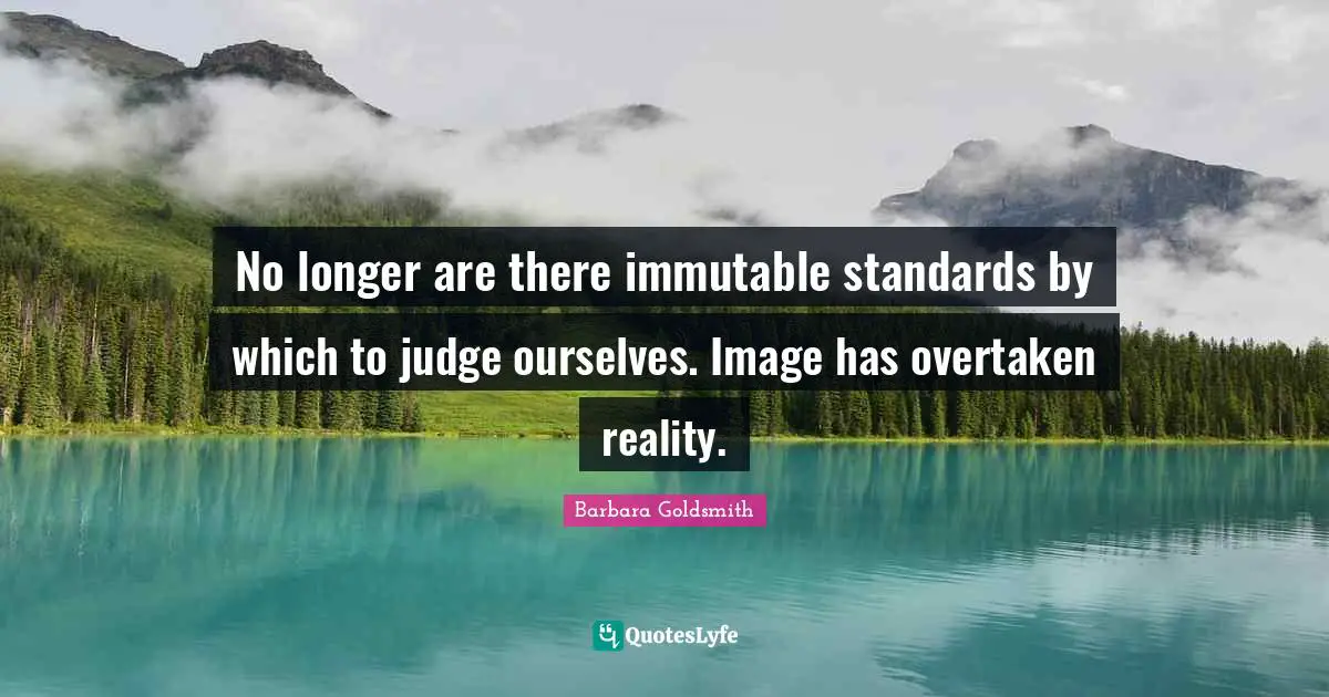 No longer are there immutable standards by which to judge ourselves. Image has overtaken reality.
