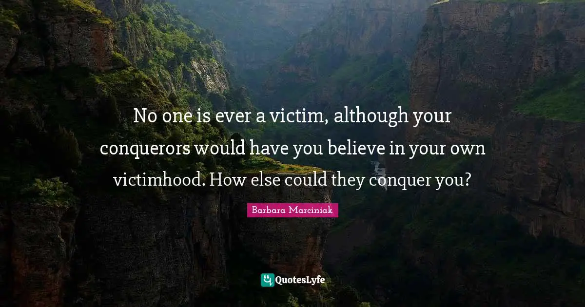 Victimhood Quotes: "No one is ever a victim, although your conquerors would have you believe in your own victimhood. How else could they conquer you?"