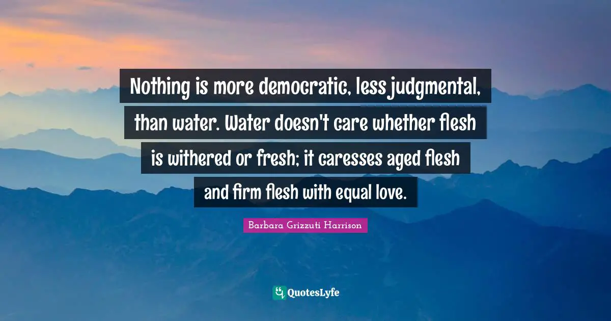 Nothing is more democratic, less judgmental, than water. Water doesn't care whether flesh is withered or fresh; it caresses aged flesh and firm flesh with equal love.