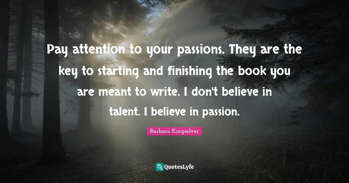 Pay attention to your passions. They are the key to starting and finishing the book you are meant to write. I don't believe in talent. I believe in passion.