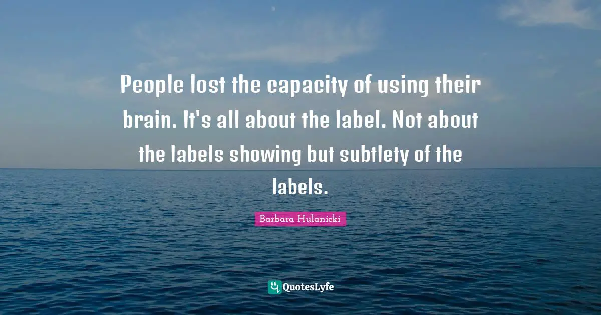 People lost the capacity of using their brain. It's all about the label. Not about the labels showing but subtlety of the labels.
