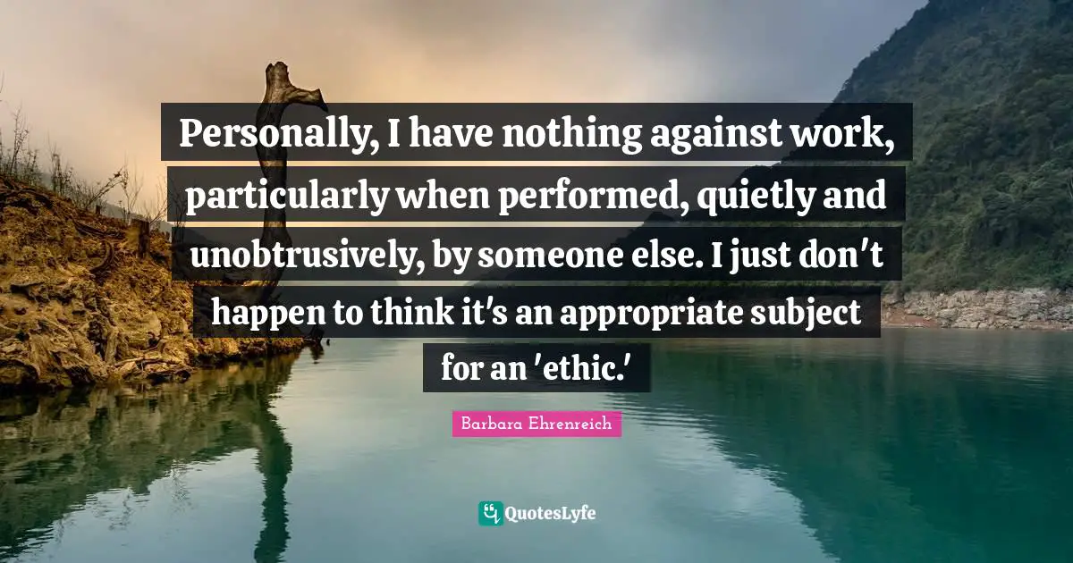 Barbara Ehrenreich Quotes: "Personally, I have nothing against work, particularly when performed, quietly and unobtrusively, by someone else. I just don't happen to think it's an appropriate subject for an 'ethic.'"