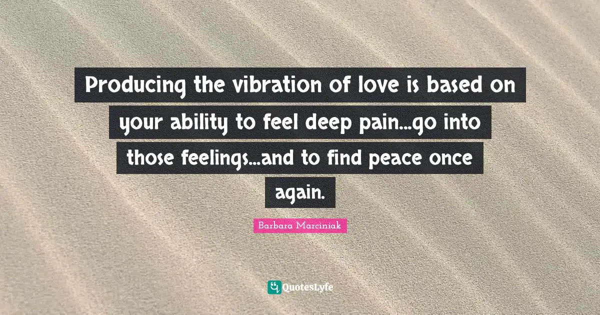 Producing the vibration of love is based on your ability to feel deep pain...go into those feelings...and to find peace once again.