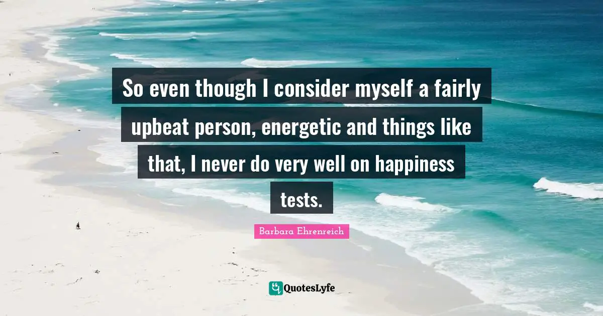 So even though I consider myself a fairly upbeat person, energetic and things like that, I never do very well on happiness tests.