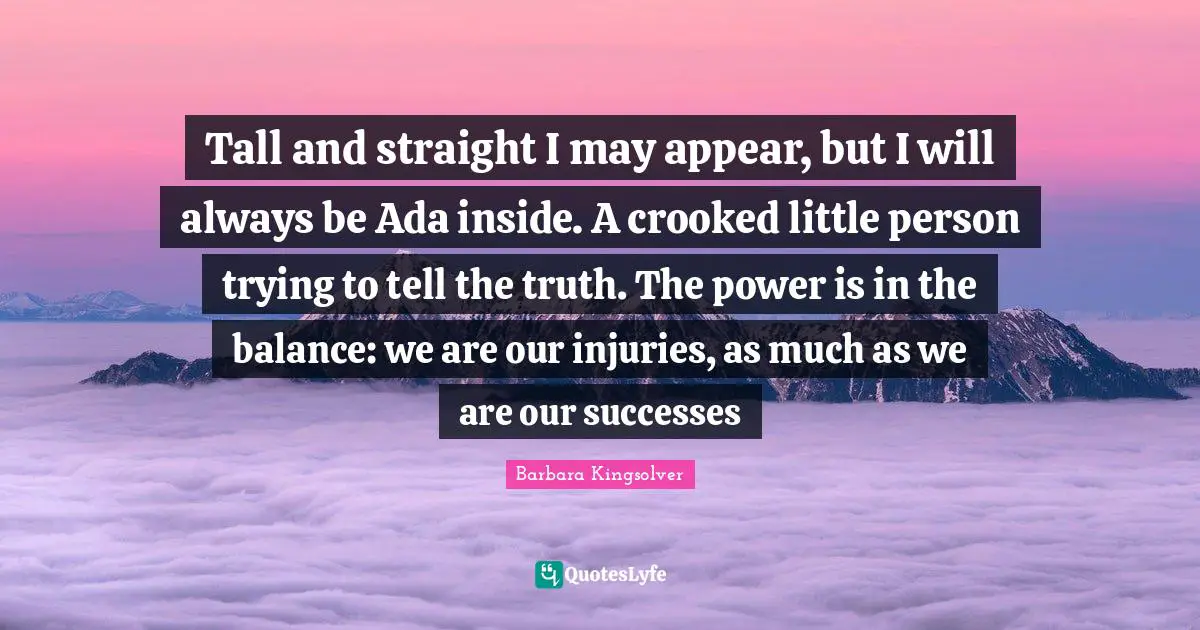 Tall and straight I may appear, but I will always be Ada inside. A crooked little person trying to tell the truth. The power is in the balance: we are our injuries, as much as we are our successes