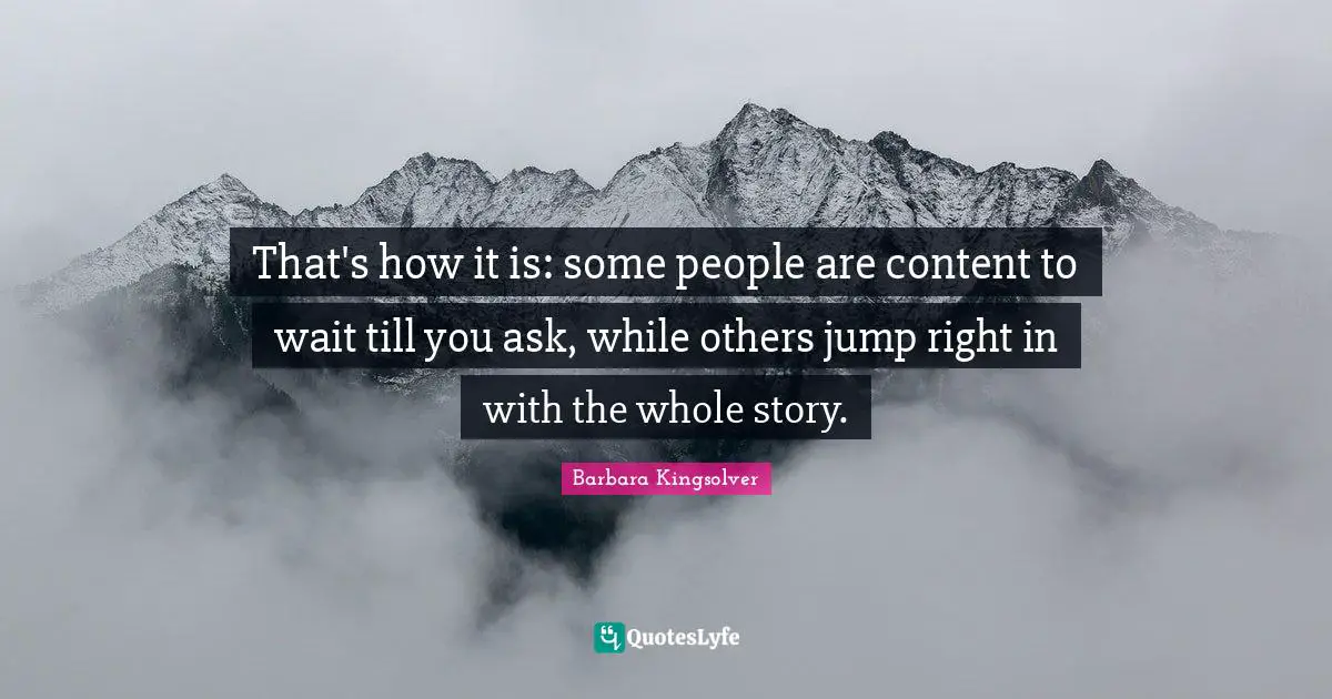 That's how it is: some people are content to wait till you ask, while others jump right in with the whole story.