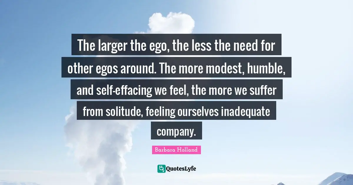 The larger the ego, the less the need for other egos around. The more modest, humble, and self-effacing we feel, the more we suffer from solitude, feeling ourselves inadequate company.