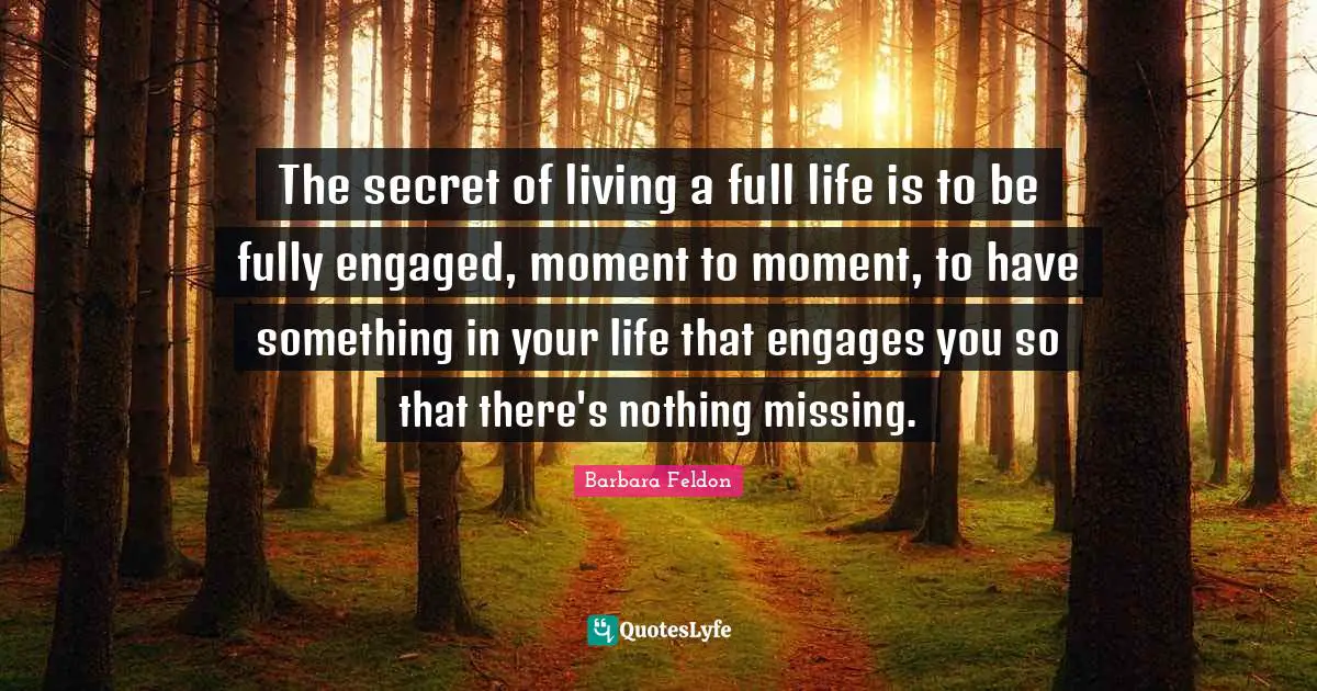 The secret of living a full life is to be fully engaged, moment to moment, to have something in your life that engages you so that there's nothing missing.