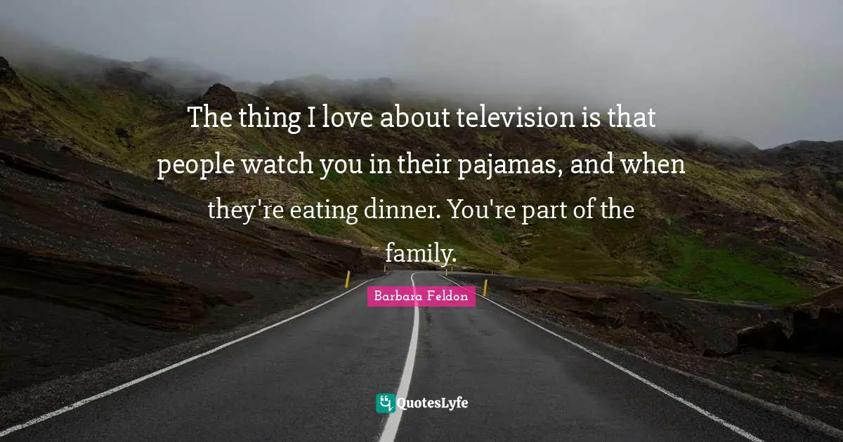 The thing I love about television is that people watch you in their pajamas, and when they're eating dinner. You're part of the family.