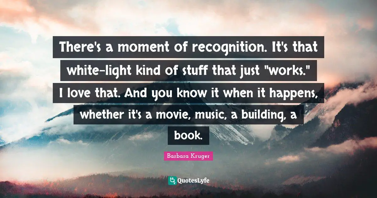 There's a moment of recognition. It's that white-light kind of stuff that just "works." I love that. And you know it when it happens, whether it's a movie, music, a building, a book.