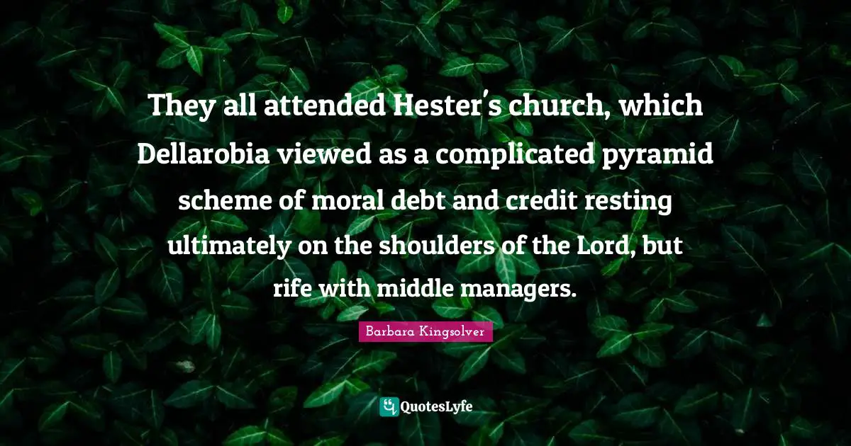 They all attended Hester's church, which Dellarobia viewed as a complicated pyramid scheme of moral debt and credit resting ultimately on the shoulders of the Lord, but rife with middle managers.