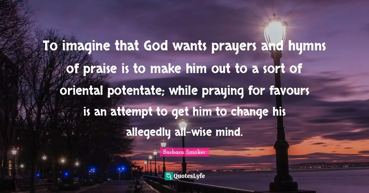 To imagine that God wants prayers and hymns of praise is to make him out to a sort of oriental potentate; while praying for favours is an attempt to get him to change his allegedly all-wise mind.