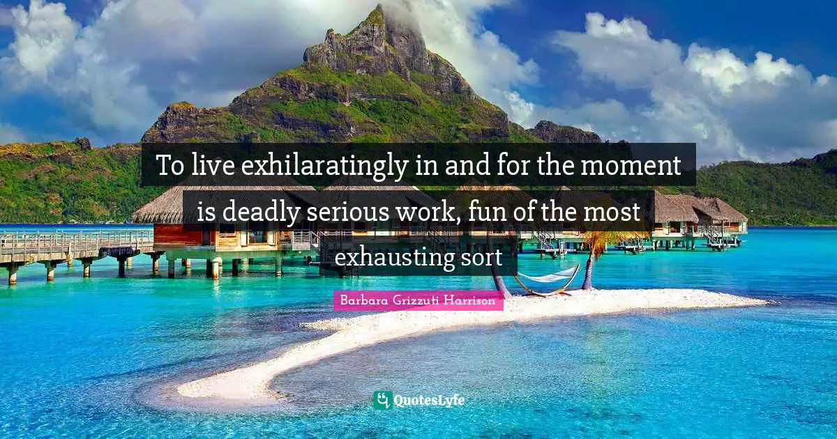 To live exhilaratingly in and for the moment is deadly serious work, fun of the most exhausting sort