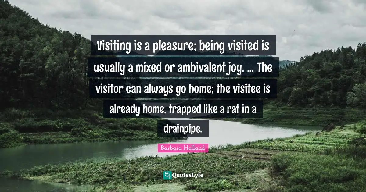 Barbara Holland Quotes: Visiting is a pleasure; being visited is usually a mixed or ambivalent joy. ... The visitor can always go home; the visitee is already home, trapped like a rat in a drainpipe.