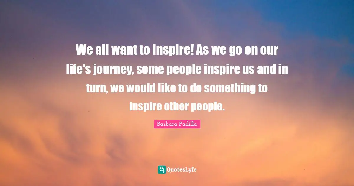 We all want to inspire! As we go on our life's journey, some people inspire us and in turn, we would like to do something to inspire other people.