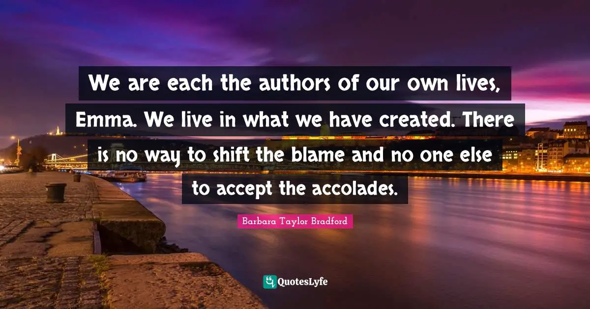 We are each the authors of our own lives, Emma. We live in what we have created. There is no way to shift the blame and no one else to accept the accolades.