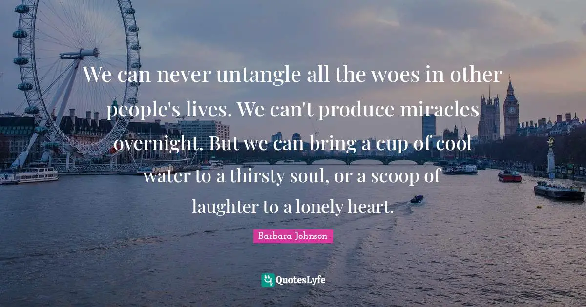 Barbara Johnson Quotes: "We can never untangle all the woes in other people's lives. We can't produce miracles overnight. But we can bring a cup of cool water to a thirsty soul, or a scoop of laughter to a lonely heart."