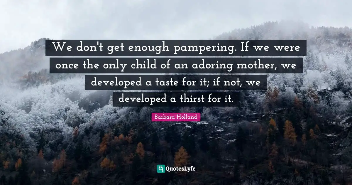 We don't get enough pampering. If we were once the only child of an adoring mother, we developed a taste for it; if not, we developed a thirst for it.