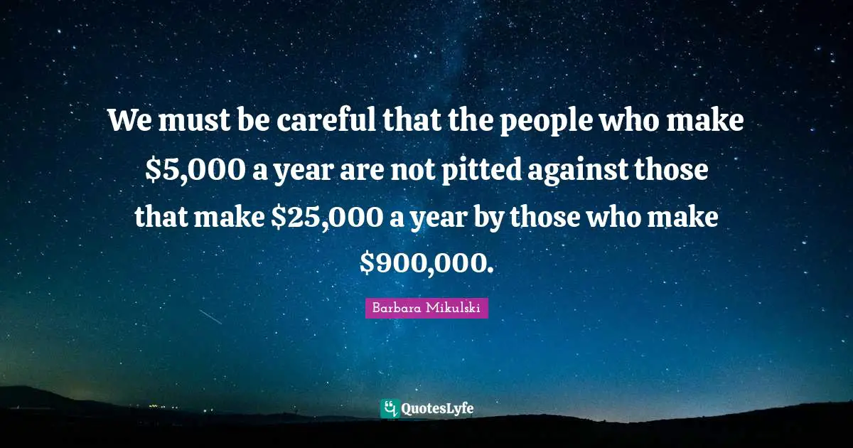 We must be careful that the people who make $5,000 a year are not pitted against those that make $25,000 a year by those who make $900,000.