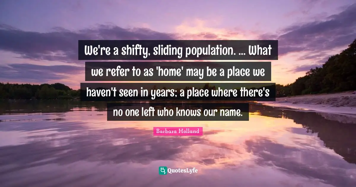 Barbara Holland Quotes: We're a shifty, sliding population. ... What we refer to as 'home' may be a place we haven't seen in years; a place where there's no one left who knows our name.