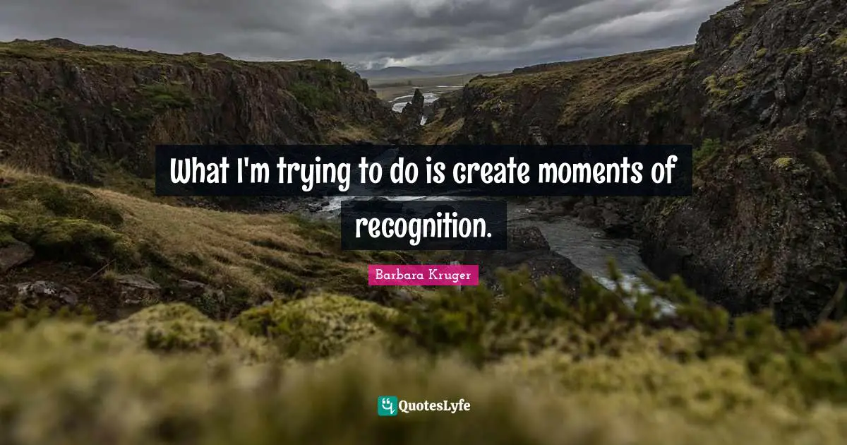 What I'm trying to do is create moments of recognition.