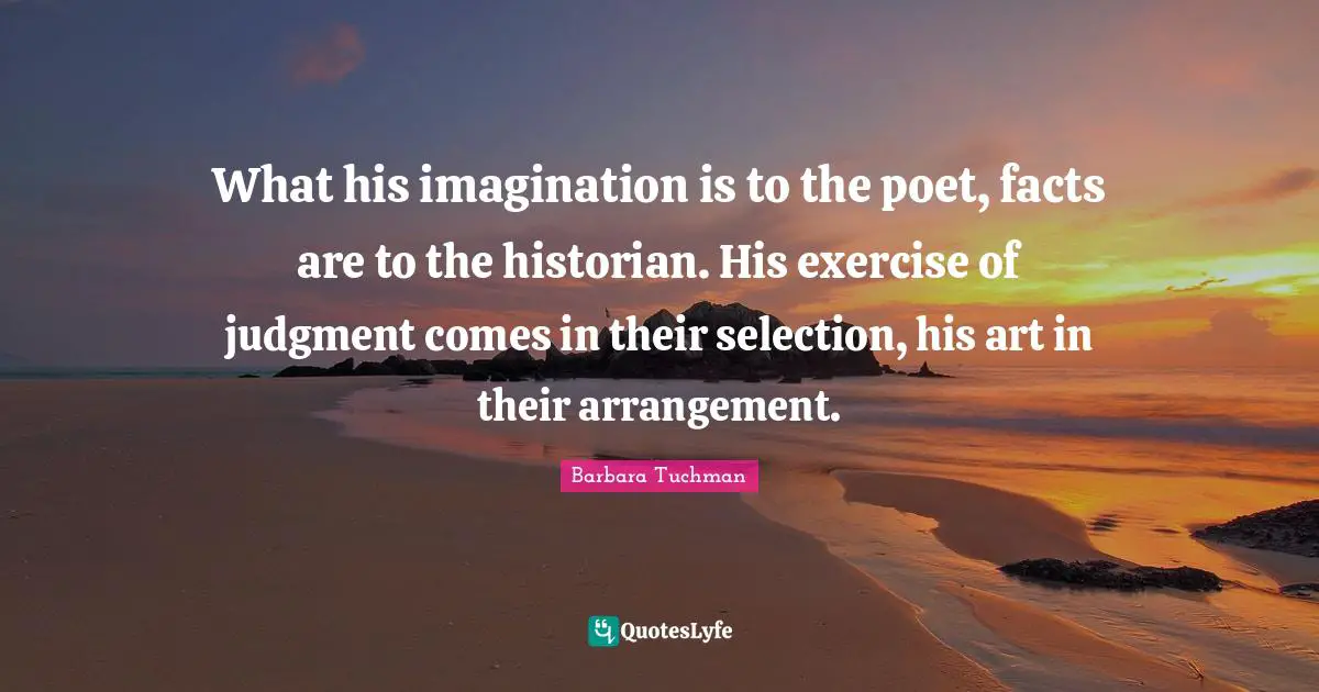 Historian Quotes: "What his imagination is to the poet, facts are to the historian. His exercise of judgment comes in their selection, his art in their arrangement."