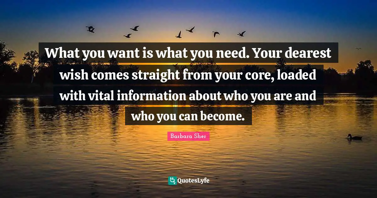 Barbara Sher Quotes: "What you want is what you need. Your dearest wish comes straight from your core, loaded with vital information about who you are and who you can become."