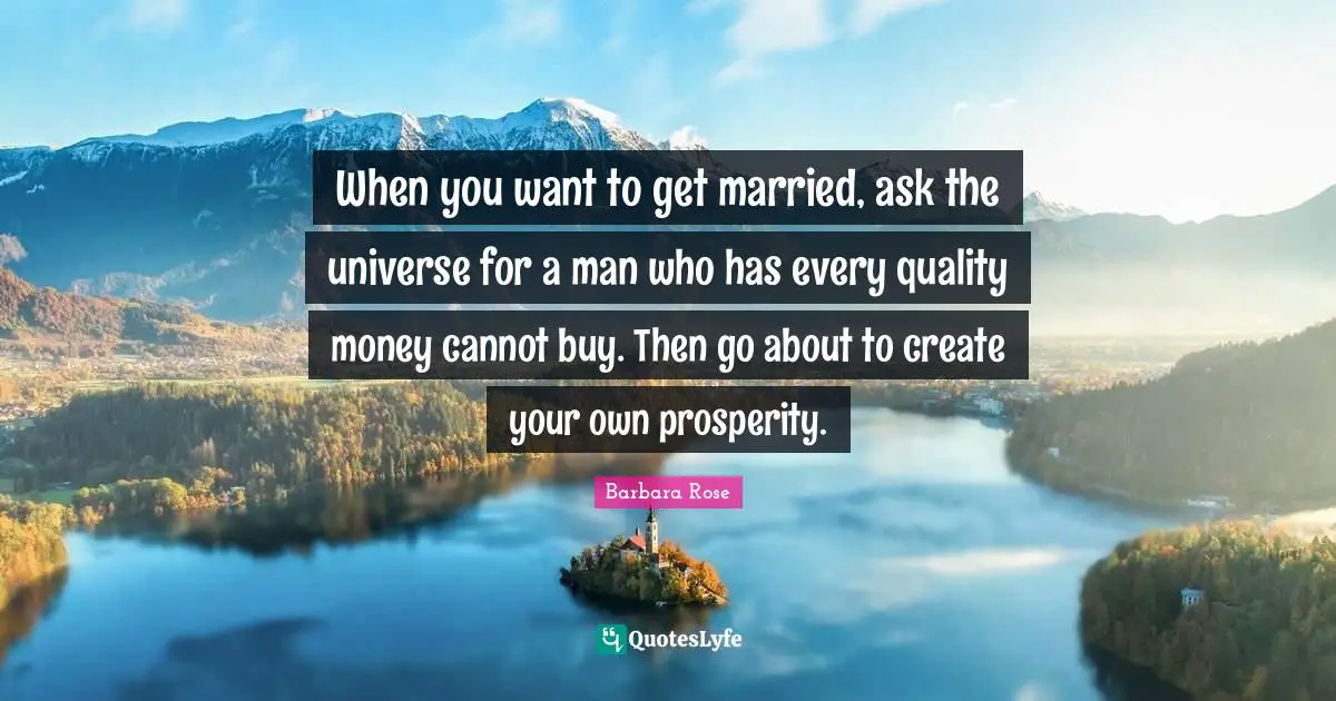 When you want to get married, ask the universe for a man who has every quality money cannot buy. Then go about to create your own prosperity.