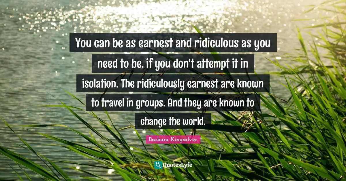 You can be as earnest and ridiculous as you need to be, if you don't attempt it in isolation. The ridiculously earnest are known to travel in groups. And they are known to change the world.