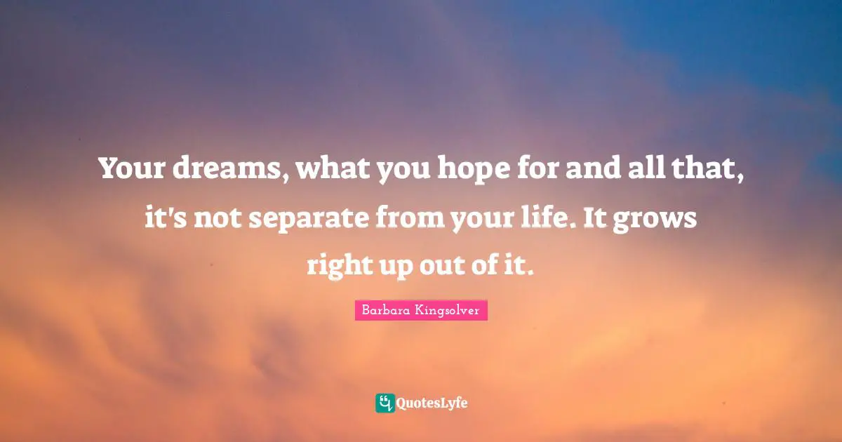 Your dreams, what you hope for and all that, it's not separate from your life. It grows right up out of it.