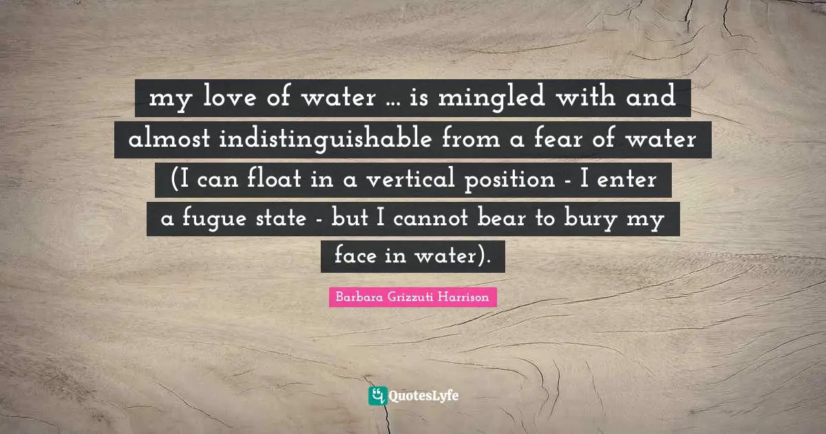 my love of water ... is mingled with and almost indistinguishable from a fear of water (I can float in a vertical position - I enter a fugue state - but I cannot bear to bury my face in water).