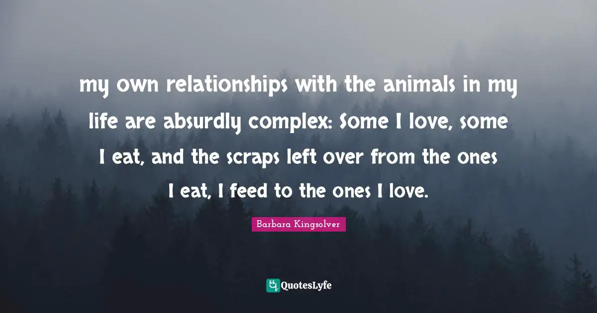 my own relationships with the animals in my life are absurdly complex: Some I love, some I eat, and the scraps left over from the ones I eat, I feed to the ones I love.