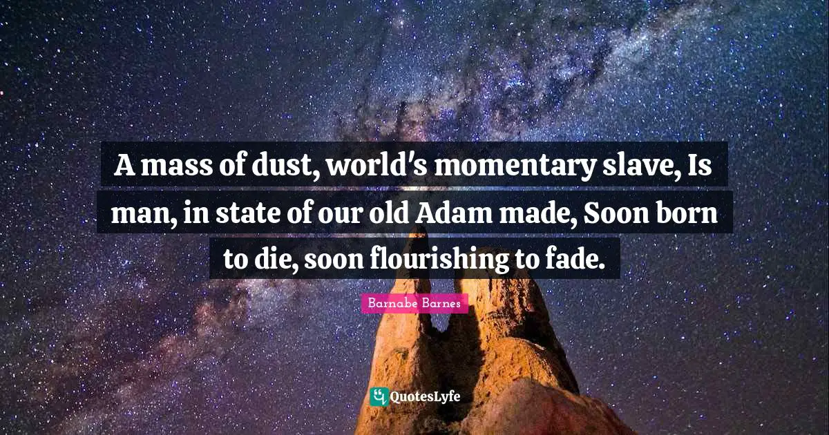 A mass of dust, world's momentary slave, Is man, in state of our old Adam made, Soon born to die, soon flourishing to fade.