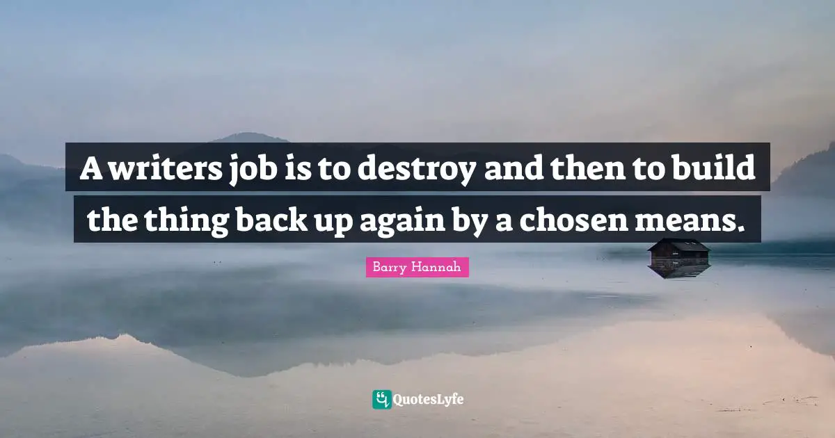 A writers job is to destroy and then to build the thing back up again by a chosen means.