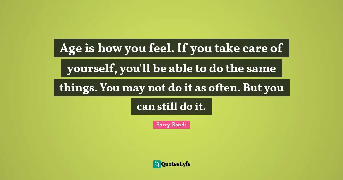Age is how you feel. If you take care of yourself, you'll be able to do the same things. You may not do it as often. But you can still do it.