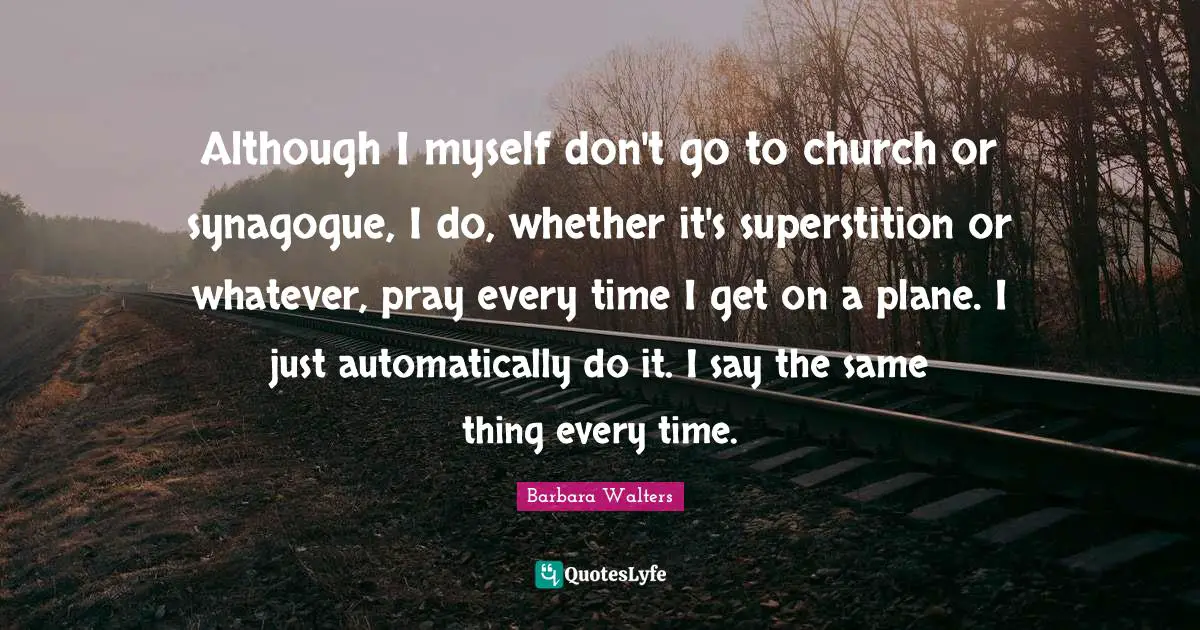 Although I myself don't go to church or synagogue, I do, whether it's superstition or whatever, pray every time I get on a plane. I just automatically do it. I say the same thing every time.