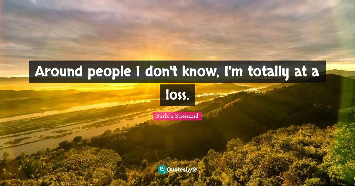 Around people I don't know, I'm totally at a loss.
