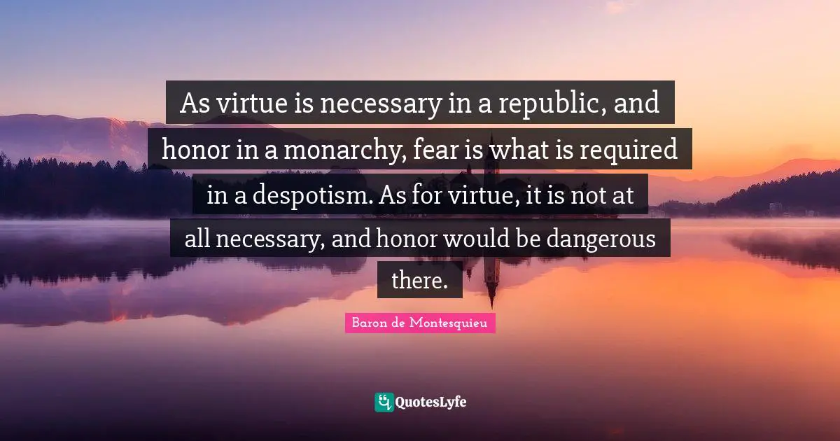 As virtue is necessary in a republic, and honor in a monarchy, fear is what is required in a despotism. As for virtue, it is not at all necessary, and honor would be dangerous there.