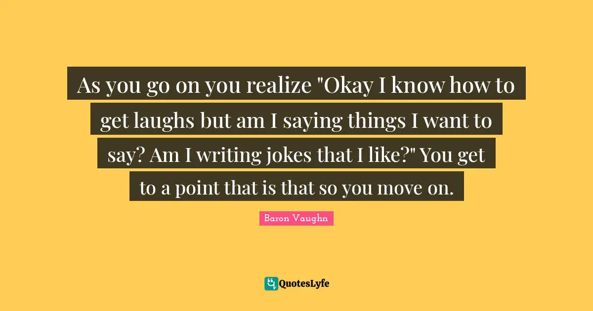 Baron Vaughn Quotes: "As you go on you realize "Okay I know how to get laughs but am I saying things I want to say? Am I writing jokes that I like?" You get to a point that is that so you move on."